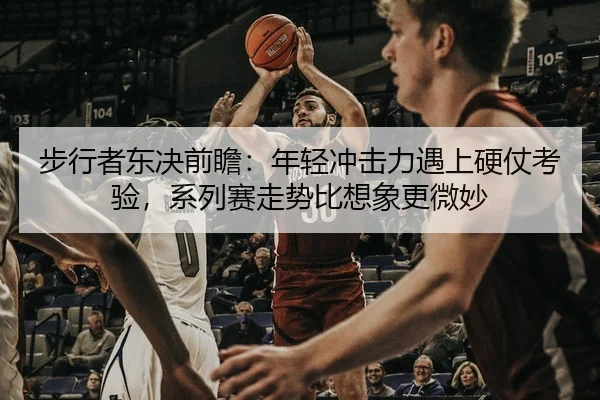 步行者东决前瞻：年轻冲击力遇上硬仗考验，系列赛走势比想象更微妙